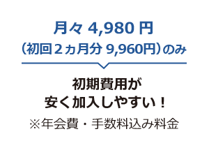 月々4,980円(初回2ヵ月9,960円)のみ 初期費用が安く加入しやすい！ ※年会費・手数料込み料金